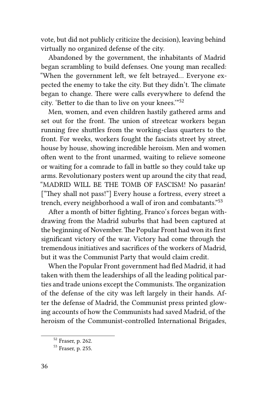 vote, but did not publicly criticize the decision), leaving behind virtually no organized defense of the city.  Abandoned by the government, the inhabitants of Madrid began scrambling to build defenses. One young man recalled: “When the government left, we felt betrayed.. Everyone ex- pected the enemy to take the city. But they didn’t. The climate began to change. There were calls everywhere to defend the city. ‘Better to die than to live on your knees™*?  Men, women, and even children hastily gathered arms and set out for the front. The union of streetcar workers began running free shuttles from the working-class quarters to the front. For weeks, workers fought the fascists street by street, house by house, showing incredible heroism. Men and women often went to the front unarmed, waiting to relieve someone or waiting for a comrade to fall in battle so they could take up arms. Revolutionary posters went up around the city that read, “MADRID WILL BE THE TOMB OF FASCISM! No pasarin! [“They shall not pass!”] Every house a fortress, every street a trench, every neighborhood a wall of iron and combatants™*  After a month of bitter fighting, Franco’s forces began with- drawing from the Madrid suburbs that had been captured at the beginning of November. The Popular Front had won its first significant victory of the war. Victory had come through the tremendous initiatives and sacrifices of the workers of Madrid, but it was the Communist Party that would claim credit  When the Popular Front government had fled Madrid, it had taken with them the leaderships of all the leading political par- ties and trade unions except the Communists. The organization of the defense of the city was left largely in their hands. Af- ter the defense of Madrid, the Communist press printed glow- ing accounts of how the Communists had saved Madrid, of the heroism of the Communist-controlled International Brigades,   Feaser p. 262 * Fraser, p. 255  36 